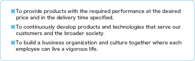 ■To provide products with the required performance at the desired price and in the delivery time specified.■To continuously develop products and technologies that serve our customers and the broader society.■To build a business organization and culture together where each employee can live a vigorous life.